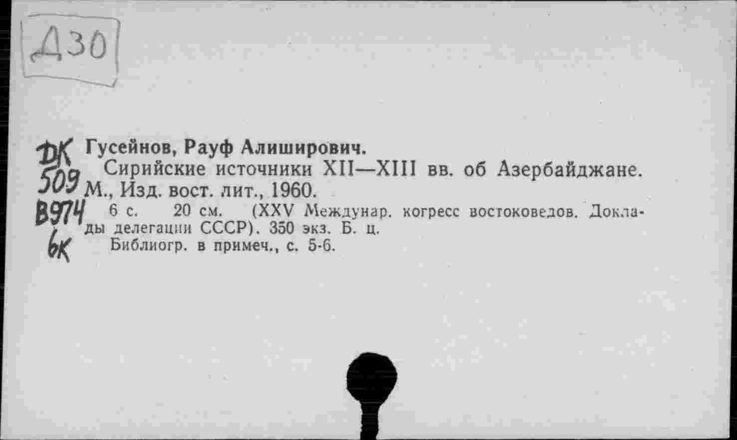 ﻿Д-о
Гусейнов, Рауф Алиширович.
Сирийские источники XII—XIII вв. об Азербайджане. Juî/ М., Изд. вост, лит., 1960.
№ 6 с. 20 см. (XXV Междунар. когресс востоковедов. Докла-’ды делегации СССР). 350 экз. Б. ц.
й/ Библиогр. в примем., с. 5-6.